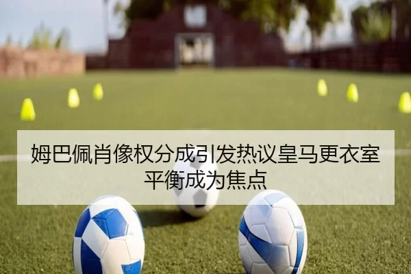 姆巴佩肖像权分成引发热议皇马更衣室平衡成为焦点