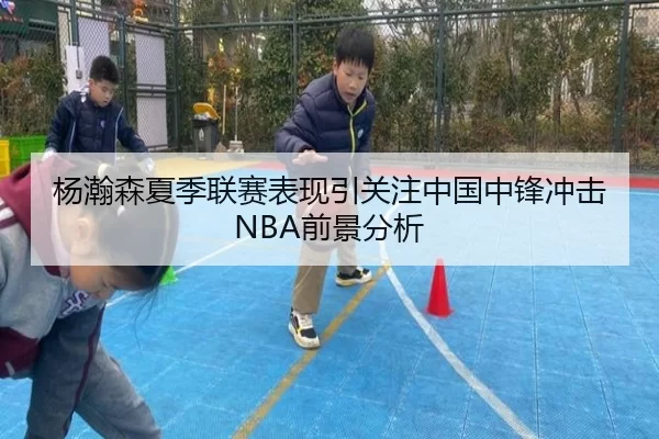 杨瀚森夏季联赛表现引关注中国中锋冲击NBA前景分析
