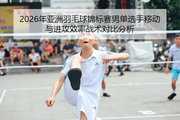 2026年亚洲羽毛球锦标赛男单选手移动与进攻效率战术对比分析