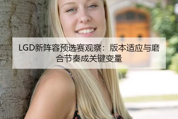 LGD新阵容预选赛观察：版本适应与磨合节奏成关键变量
